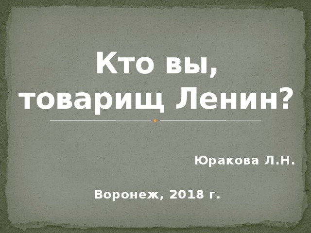 Кто вы, товарищ Ленин? Юракова Л.Н.  Воронеж, 2018 г. 