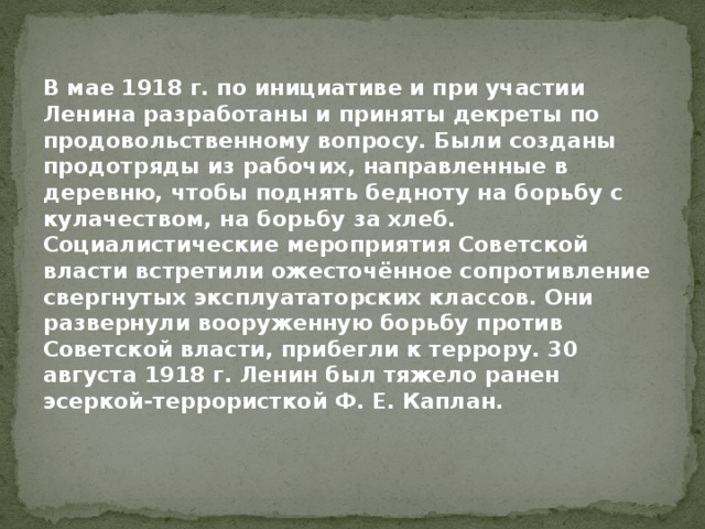 В мае 1918 г. по инициативе и при участии Ленина разработаны и приняты декреты по продовольственному вопросу. Были созданы продотряды из рабочих, направленные в деревню, чтобы поднять бедноту на борьбу с кулачеством, на борьбу за хлеб. Социалистические мероприятия Советской власти встретили ожесточённое сопротивление свергнутых эксплуататорских классов. Они развернули вооруженную борьбу против Советской власти, прибегли к террору. 30 августа 1918 г. Ленин был тяжело ранен эсеркой-террористкой Ф. Е. Каплан. 