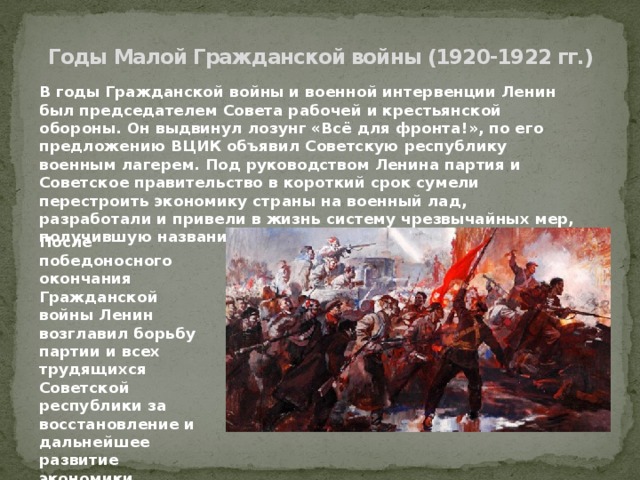 Годы Малой Гражданской войны (1920-1922 гг.) В годы Гражданской войны и военной интервенции Ленин был председателем Совета рабочей и крестьянской обороны. Он выдвинул лозунг «Всё для фронта!», по его предложению ВЦИК объявил Советскую республику военным лагерем. Под руководством Ленина партия и Советское правительство в короткий срок сумели перестроить экономику страны на военный лад, разработали и привели в жизнь систему чрезвычайных мер, получившую название «военного коммунизма».   После победоносного окончания Гражданской войны Ленин возглавил борьбу партии и всех трудящихся Советской республики за восстановление и дальнейшее развитие экономики, руководил культурным строительством. 