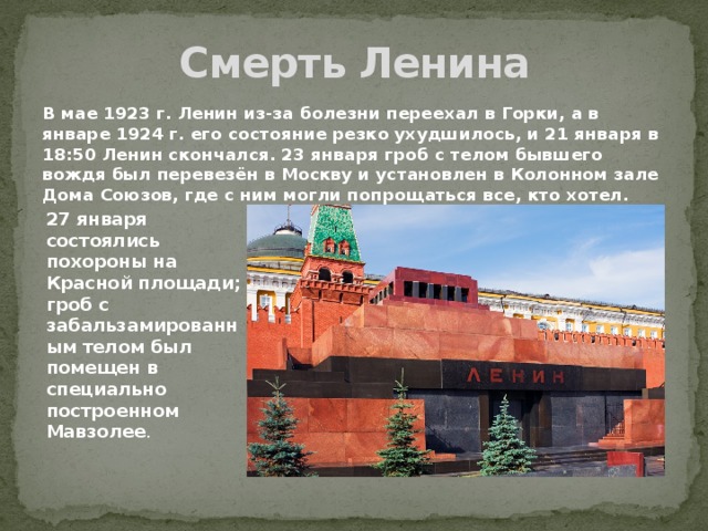 Смерть Ленина В мае 1923 г. Ленин из-за болезни переехал в Горки, а в январе 1924 г. его состояние резко ухудшилось, и 21 января в 18:50 Ленин скончался. 23 января гроб с телом бывшего вождя был перевезён в Москву и установлен в Колонном зале Дома Союзов, где с ним могли попрощаться все, кто хотел. 27 января состоялись похороны на Красной площади; гроб с забальзамированным телом был помещен в специально построенном Мавзолее . 