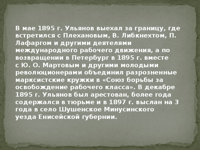 В мае 1895 г. Ульянов выехал за границу, где встретился с Плехановым, В. Либкнехтом, П. Лафаргом и другими деятелями международного рабочего движения, а по возвращении в Петербург в 1895 г. вместе с Ю. О. Мартовым и другими молодыми революционерами объединил разрозненные марксистские кружки в «Союз борьбы за освобождение рабочего класса». В декабре 1895 г. Ульянов был арестован, более года содержался в тюрьме и в 1897 г. выслан на 3 года в село Шушенское Минусинского уезда Енисейской губернии. 