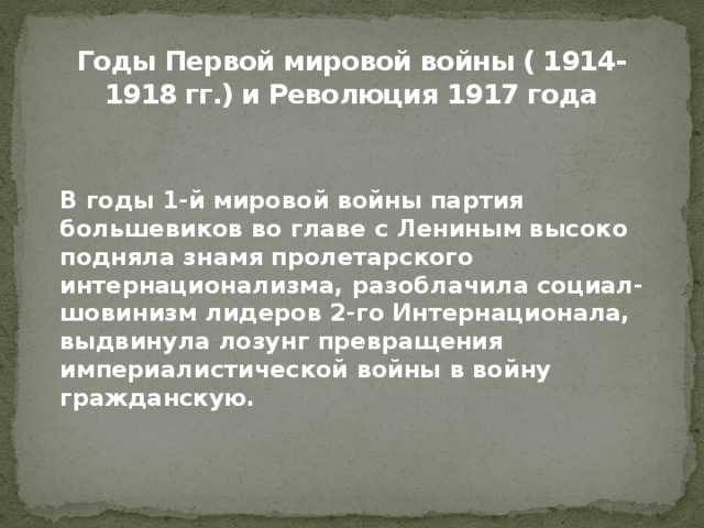 Годы Первой мировой войны ( 1914-1918 гг.) и Революция 1917 года В годы 1-й мировой войны партия большевиков во главе с Лениным высоко подняла знамя пролетарского интернационализма, разоблачила социал-шовинизм лидеров 2-го Интернационала, выдвинула лозунг превращения империалистической войны в войну гражданскую. 