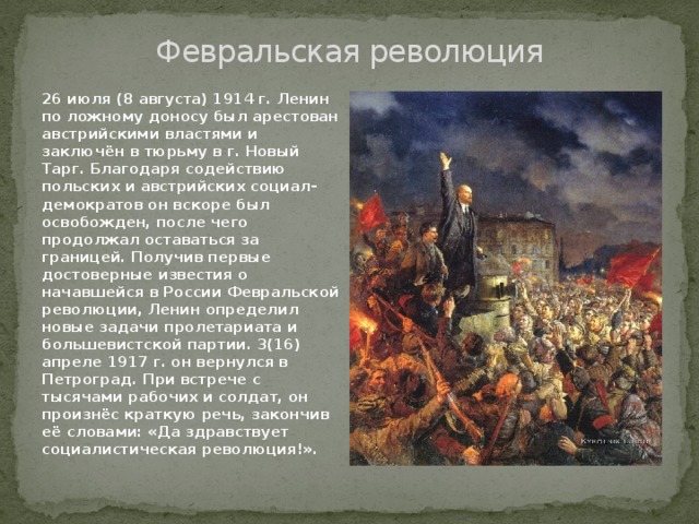 Февральская революция 26 июля (8 августа) 1914 г. Ленин по ложному доносу был арестован австрийскими властями и заключён в тюрьму в г. Новый Тарг. Благодаря содействию польских и австрийских социал-демократов он вскоре был освобожден, после чего продолжал оставаться за границей. Получив первые достоверные известия о начавшейся в России Февральской революции, Ленин определил новые задачи пролетариата и большевистской партии. 3(16) апреле 1917 г. он вернулся в Петроград. При встрече с тысячами рабочих и солдат, он произнёс краткую речь, закончив её словами: «Да здравствует социалистическая революция!». 