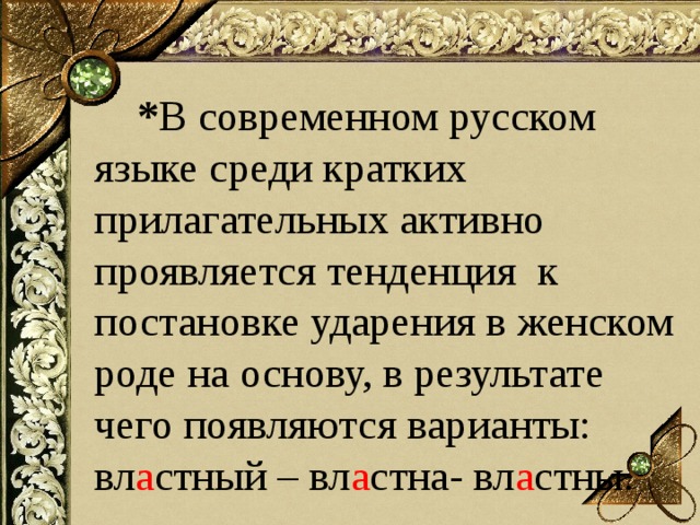  * В современном русском языке среди кратких прилагательных активно проявляется тенденция к постановке ударения в женском роде на основу, в результате чего появляются варианты: вл а стный – вл а стна- вл а стны. 