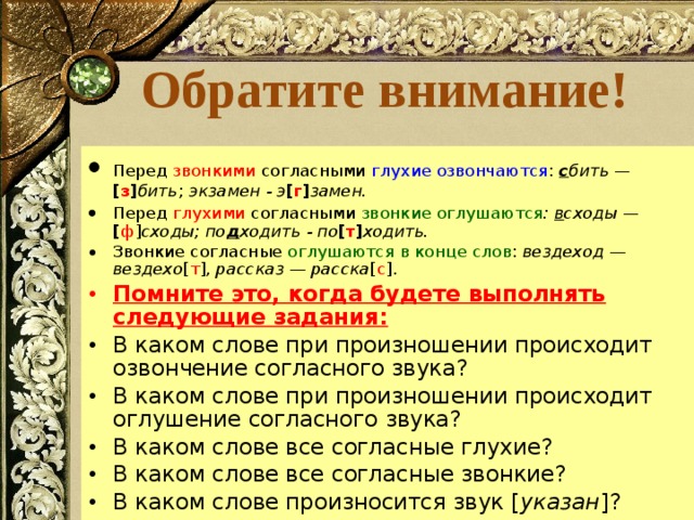  Обратите внимание!   Перед звонкими согласными глухие озвончаются : с бить — [ з ] бить ;  экзамен - э [ г ] замен.   Перед глухими согласными звонкие оглушаются : в сходы — [ ф ] сходы; по д ходить - по [ т ] ходить. Звонкие согласные оглушаются  в конце слов : вездеход — вездехо [ т ], рассказ — расска [ с ]. Помните это, когда будете выполнять следующие задания: В каком слове при произношении происходит озвончение согласного звука? В каком слове при произношении происходит оглушение согласного звука? В каком слове все согласные глухие? В каком слове все согласные звонкие? В каком слове произносится звук [ указан ]? 