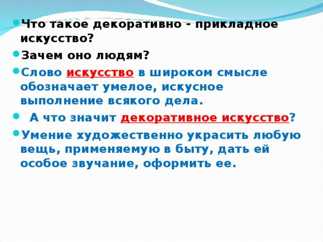 Что такое декоративно - прикладное искусство? Зачем оно людям? Слово  искусство  в широком смысле обозначает умелое, искусное выполнение всякого дела.  А что значит декоративное искусство ?  Умение художественно украсить любую вещь, применяемую в быту, дать ей особое звучание, оформить ее.     