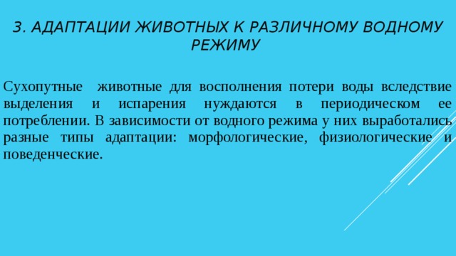 3. Адаптации животных к различному водному режиму Сухопутные животные для восполнения потери воды вследствие выделения и испарения нуждаются в периодическом ее потреблении. В зависимости от водного режима у них выработались разные типы адаптации: морфологические, физиологические и поведенческие. 