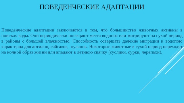 Поведенческие адаптации Поведенческие адаптации заключаются в том, что большинство животных активны в поисках воды. Они периодически посещают места водопоя или мигрируют на сухой период в районы с большей влажностью. Способность совершать далекие миграции к водопою характерна для антилоп, сайгаков, куланов. Некоторые животные в сухой период переходят на ночной образ жизни или впадают в летнюю спячку (суслики, сурки, черепахи). 