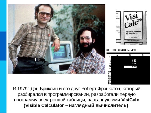  В 1979г Дэн Бриклин и его друг Роберт Фрэнкстон, который разбирался в программировании, разработали первую программу электронной таблицы, названную ими VisiCalc (Visible Calculator – наглядный вычислитель) . 