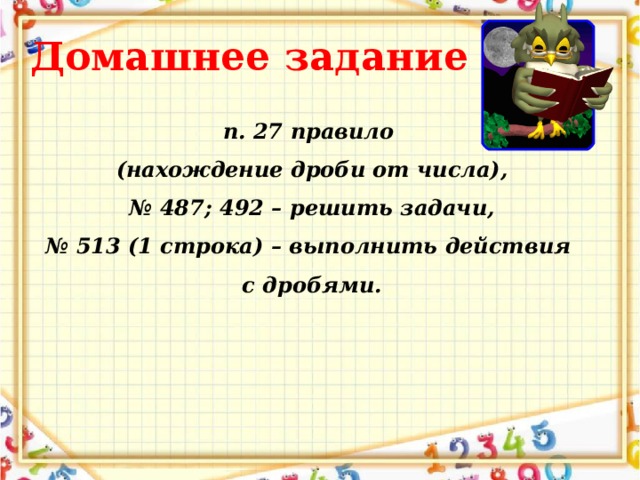 Домашнее задание п. 27 правило (нахождение дроби от числа), № 487; 492 – решить задачи, № 513 (1 строка) – выполнить действия с дробями.