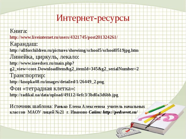 Интернет-ресурсы Книга: http://www.liveinternet.ru/users/4321745/post201324261/  Карандаш: http://allforchildren.ru/pictures/showimg/school5/school0519jpg.htm Линейка, циркуль, лекало:  http://www.ineedsex.ru/main.php?g2_view=core.DownloadItem&g2_itemId=345&g2_serialNumber=2  Транспортир:  http://knopka48.ru/images/detailed/1/26449_2.png Фон «тетрадная клетка»: http://radikal.ua/data/upload/49112/4efc3/3bd0a3d6bb.jpg Источник шаблона: Ранько Елена Алексеевна учитель начальных классов МАОУ лицей №21 г. Иваново Сайт: http://pedsovet.su/