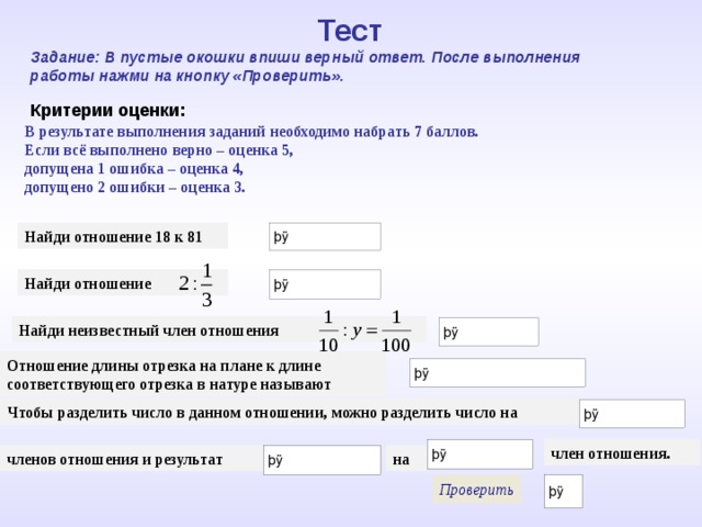 Тест Задание: В пустые окошки впиши верный ответ. После выполнения работы нажми на кнопку «Проверить». Критерии оценки: В результате выполнения заданий необходимо набрать 7 баллов. Если всё выполнено верно – оценка 5, допущена 1 ошибка – оценка 4, допущено 2 ошибки – оценка 3. Найди отношение 18 к 81 Найди отношение Найди неизвестный член отношения Математика 5 класс. Отношение длины отрезка на плане к длине соответствующего отрезка в натуре называют Чтобы разделить число в данном отношении, можно разделить число на член отношения. членов отношения и результат на