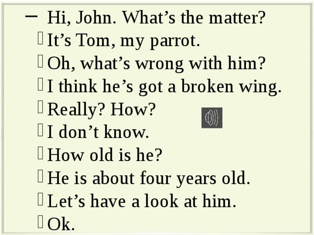  Hi, John. What’s the matter?  It’s Tom, my parrot.  Oh, what’s wrong with him?  I think he’s got a broken wing.  Really? How?  I don’t know.  How old is he?  He is about four years old.  Let’s have a look at him.  Ok. 