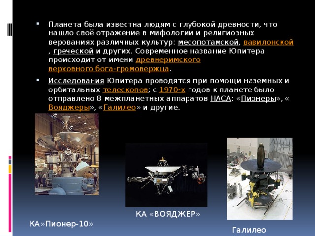 Планета была известна людям с глубокой древности, что нашло своё отражение в мифологии и религиозных верованиях различных культур:  месопотамской ,  вавилонской ,  греческой  и других. Современное название Юпитера происходит от имени  древнеримского   верховного бога-громовержца . Исследования  Юпитера проводятся при помощи наземных и орбитальных  телескопов ; с  1970-х  годов к планете было отправлено 8 межпланетных аппаратов  НАСА : « Пионеры », « Вояджеры », « Галилео » и другие. КА «ВОЯДЖЕР» КА»Пионер-10» Галилео 