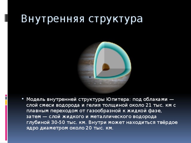 Внутренняя структура Модель внутренней структуры Юпитера: под облаками — слой смеси водорода и гелия толщиной около 21 тыс. км с плавным переходом от газообразной к жидкой фазе, затем — слой жидкого и металлического водорода глубиной 30-50 тыс. км. Внутри может находиться твёрдое ядро диаметром около 20 тыс. км. 
