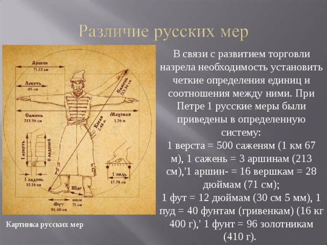  Множество единиц существовало и для измерения массы. Наиболее древняя русская мера - « гривна », или «гривенка» (около 410 г). Позднее появились золотники, фунты, пуды.  Для взвешивания мелких, но дорогих товаров применялся золотник (около 4 г.). в торговле использовали фунт ( 1 фунт = 96 золотникам), пуд  (1 пуд = 40 фунтам), берковец  (1 берковец = 10 пудам). Картинка золотник Картинка гривенка 