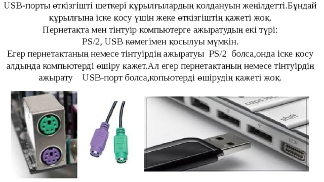 USB-порты өткізгішті шеткері құрылғылардың қолдануын жеңілдетті.Бұндай құрылғына іске қосу үшін жеке өткізгіштің қажеті жоқ. Пернетақта мен тінтуір компьютерге ажыратудың екі түрі: PS/2, USB көмегімен қосылуы мүмкін. Егер пернетақтаның немесе тінтуірдің ажыратуы PS/2 болса,онда іске қосу алдында компьютерді өшіру қажет.Ал егер пернетақтаның немесе тінтуірдің ажырату USB-порт болса,копьютерді өшірудің қажеті жоқ. 