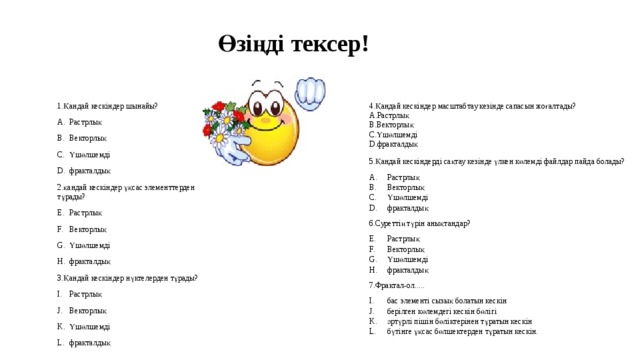 Өзіңді тексер! 4.Қандай кескіндер масштабтау кезінде сапасын жоғалтады? Растрлық Векторлық Үшөлшемді фракталдық 1.Қандай кескіндер шынайы? Растрлық Векторлық Үшөлшемді фракталдық 2.қандай кескіндер ұқсас элементтерден тұрады? Растрлық Векторлық Үшөлшемді фракталдық 3.Қандай кескіндер нүктелерден тұрады? Растрлық Векторлық Үшөлшемді фракталдық 5.Қандай кескіндерді сақтау кезінде үлкен көлемді файлдар пайда болады? Растрлық Векторлық Үшөлшемді фракталдық 6.Суреттің түрін анықтандар? Растрлық Векторлық Үшөлшемді фракталдық 7.Фрактал-ол..... бас элементі сызық болатын кескін берілген көлемдегі кескін бөлігі әртүрлі пішін бөліктерінен тұратын кескін бүтінге ұқсас бөлшектерден тұратын кескін.     
