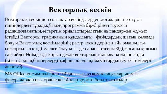 Векторлық кескін Векторлық кескіндер сызықтар кесінділерден,доғалардан әр түрлі пішіндерден тұрады.Демек,программа бір-бірінен тәуелсіз редакцияланатын,өзгеретін,орналастырылатын нысандармен жұмыс істейді.Векторлы графиканың құндылығы –файлдардың шағын көлемде болуы.Векторлық кескіндерінің растр кескіндерінен айырмашылғы-векторлы кескінді масштабтау кезінде сапасы өзгермейді,жоғары қалпын сақтайды.Өнімдерді көркендеуде векторлық графика қолданылады (кітаптардың,баннерлердің,афишалардың,плакаттардың суреттемелері жәнет.б). MS Officc қосымшаларын пайдаланып,өз композицияларың мен фигуралардан векторлық кескіндер құрған болатынсындар. 