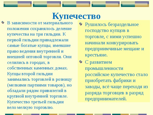 Купечество В зависимости от материального положения сохранялось деление купечества на три гильдии. К первой гильдии принадлежали самые богатые купцы, имевшие право ведения внутренней и внешней оптовой торговли. Они селились в городах, в собственных каменных домах. Купцы второй гильдии занимались торговлей в розницу (мелкими партиями товаров), но обладали рядом привилегий в крупной внутренней торговле. Купечество третьей гильдии вело мелкую торговлю.   Рушилось безраздельное господство купцов в торговле, с ними успешно начинали конкурировать предприимчивые мещане и крестьяне. С развитием промышленности российское купечество стало приобретать фабрики и заводы, всё чаще переходя из разряда торговцев в разряд предпринимателей. 