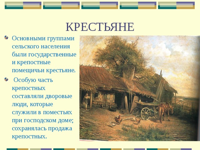 КРЕСТЬЯНЕ Основными группами сельского населения были государственные и крепостные помещичьи крестьяне.  Особую часть крепостных составляли дворовые люди, которые служили в поместьях при господском доме; сохранялась продажа крепостных. 