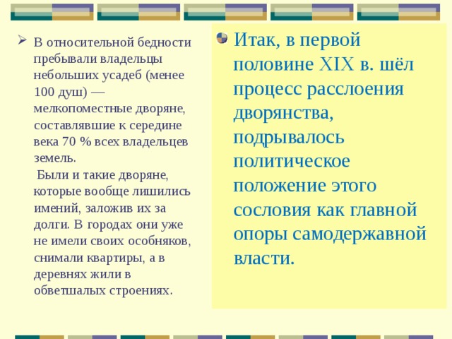 Итак, в первой половине XIX в. шёл процесс расслоения дворянства, подрывалось политическое положение этого сословия как главной опоры самодержавной власти. В относительной бедности пребывали владельцы небольших усадеб (менее 100 душ) — мелкопоместные дворяне, составлявшие к середине века 70 % всех владельцев земель.  Были и такие дворяне, которые вообще лишились имений, заложив их за долги. В городах они уже не имели своих особняков, снимали квартиры, а в деревнях жили в обветшалых строениях.   