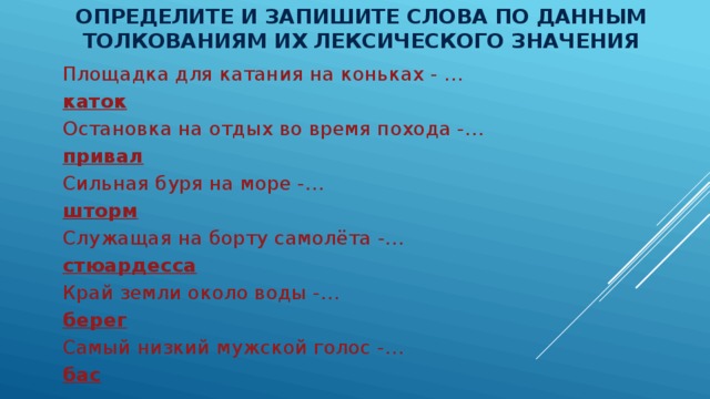 Определите и запишите слова по данным толкованиям их лексического значения   Площадка для катания на коньках - … каток Остановка на отдых во время похода -… привал Сильная буря на море -… шторм Служащая на борту самолёта -… стюардесса Край земли около воды -… берег Самый низкий мужской голос -… бас 