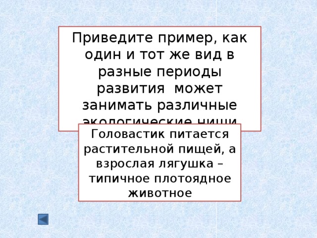 Приведите пример, как один и тот же вид в разные периоды развития может занимать различные экологические ниши Головастик питается растительной пищей, а взрослая лягушка – типичное плотоядное животное 