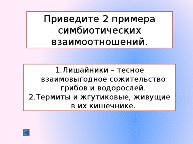 Приведите 2 примера симбиотических взаимоотношений. Лишайники – тесное взаимовыгодное сожительство грибов и водорослей. Термиты и жгутиковые, живущие в их кишечнике. 