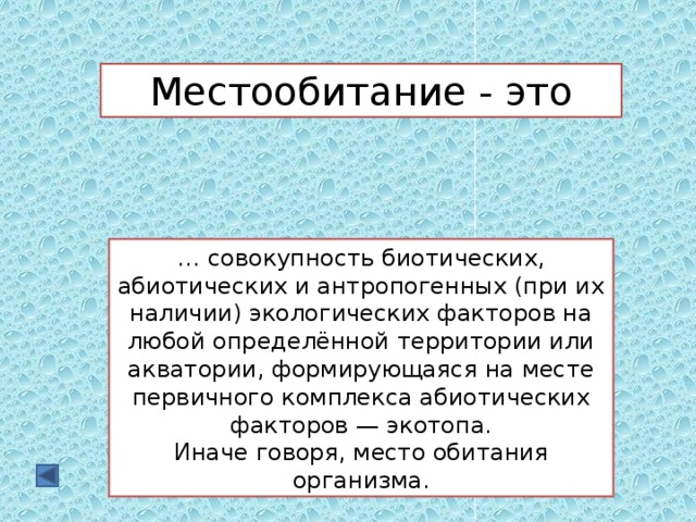 Местообитание - это … совокупность биотических, абиотических и антропогенных (при их наличии) экологических факторов на любой определённой территории или акватории, формирующаяся на месте первичного комплекса абиотических факторов — экотопа. Иначе говоря, место обитания организма. 