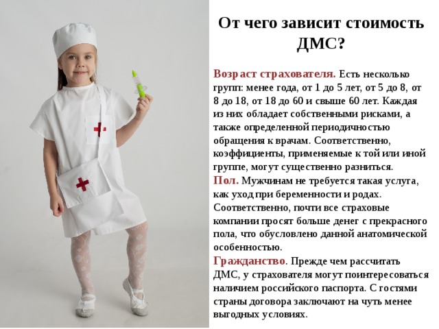 От чего зависит стоимость ДМС? Возраст страхователя. Есть несколько групп: менее года, от 1 до 5 лет, от 5 до 8, от 8 до 18, от 18 до 60 и свыше 60 лет. Каждая из них обладает собственными рисками, а также определенной периодичностью обращения к врачам. Соответственно, коэффициенты, применяемые к той или иной группе, могут существенно разниться. Пол. Мужчинам не требуется такая услуга, как уход при беременности и родах. Соответственно, почти все страховые компании просят больше денег с прекрасного пола, что обусловлено данной анатомической особенностью. Гражданство . Прежде чем рассчитать ДМС, у страхователя могут поинтересоваться наличием российского паспорта. С гостями страны договора заключают на чуть менее выгодных условиях. 