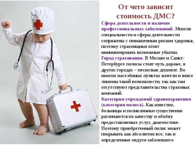 От чего зависит стоимость ДМС? Сфера деятельности и наличие профессиональных заболеваний . Многие специальности и сферы деятельности сопряжены с повышенным риском здоровья, поэтому страховщики хотят минимизировать возможные убытки. Город страхования . В Москве и Санкт-Петербурге полисы стоят чуть дороже, в других городах – несколько дешевле. Во многих населённых пунктах жители и вовсе лишены такой возможности, так как там отсутствуют представительства страховых компаний. Категория учреждений здравоохранения (категория полиса). Как известно, больницы и поликлиники существенно различаются по качеству и объёму предоставляемых услуг, диагностике. Поэтому приобретенный полис может покрывать как абсолютно все, так и определенные недуги заболевшего 