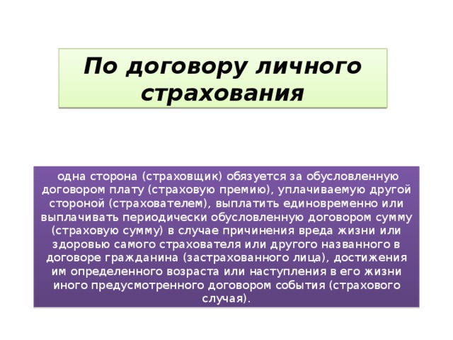 По договору личного страхования   одна сторона (страховщик) обязуется за обусловленную договором плату (страховую премию), уплачиваемую другой стороной (страхователем), выплатить единовременно или выплачивать периодически обусловленную договором сумму (страховую сумму) в случае причинения вреда жизни или здоровью самого страхователя или другого названного в договоре гражданина (застрахованного лица), достижения им определенного возраста или наступления в его жизни иного предусмотренного договором события (страхового случая). 