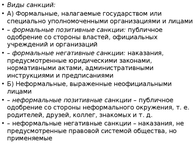 Виды санкций: А) Формальные, налагаемые государством или специально уполномоченными организациями и лицами –  формальные позитивные санкции: публичное одобрение со стороны властей, официальных учреждений и организаций –  формальные негативные санкции: наказания, предусмотренные юридическими законами, нормативными актами, административными инструкциями и предписаниями Б) Неформальные, выраженные неофициальными лицами –  неформальные позитивные санкции – публичное одобрение со стороны неформального окружения, т. е. родителей, друзей, коллег, знакомых и т. д. –  неформальные негативные санкции – наказания, не предусмотренные правовой системой общества, но применяемые 