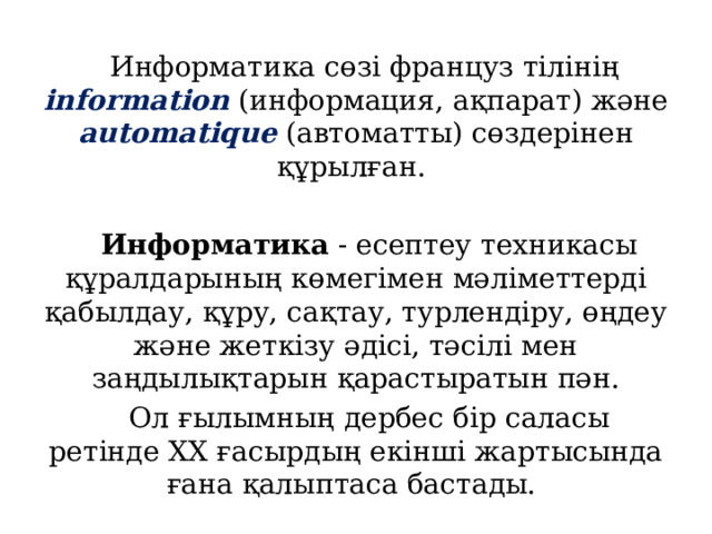 Информатика сөзі француз тілінің information (информация, ақпарат) және automatique (автоматты) сөздерінен құрылған. Информатика - есептеу техникасы құралдарының көмегімен мәліметтерді қабылдау, құру, сақтау, турлендіру, өңдеу және жеткізу әдісі, тәсілі мен заңдылықтарын қарастыратын пән. Ол ғылымның дербес бір саласы ретінде ХХ ғасырдың екінші жартысында ғана қалыптаса бастады. 