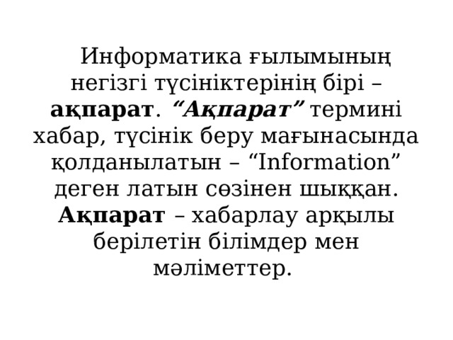 Информатика ғылымының негізгі түсініктерінің бірі – ақпарат . “Ақпарат” термині хабар, түсінік беру мағынасында қолданылатын – “Іnformatіon” деген латын сөзінен шыққан. Ақпарат – хабарлау арқылы берілетін білімдер мен мәліметтер. 