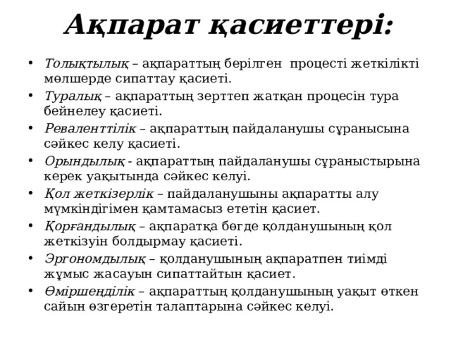 Ақпарат қасиеттері: Толықтылық – ақпараттың берілген процесті жеткілікті мөлшерде сипаттау қасиеті. Туралық – ақпараттың зерттеп жатқан процесін тура бейнелеу қасиеті. Реваленттілік – ақпараттың пайдаланушы сұранысына сәйкес келу қасиеті. Орындылық - ақпараттың пайдаланушы сұраныстырына керек уақытында сәйкес келуі. Қол жеткізерлік – пайдаланушыны ақпаратты алу мүмкіндігімен қамтамасыз ететін қасиет. Қорғандылық – ақпаратқа бөгде қолданушының қол жеткізуін болдырмау қасиеті. Эргономдылық  – қолданушының ақпаратпен тиімді жұмыс жасауын сипаттайтын қасиет. Өміршеңділік – ақпараттың қолданушының уақыт өткен сайын өзгеретін талаптарына сәйкес келуі. 