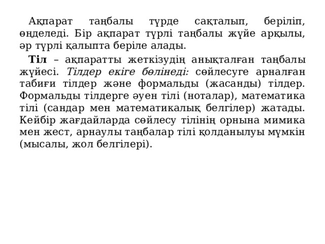 Ақпарат таңбалы түрде сақталып, беріліп, өңделеді. Бір ақпарат түрлі таңбалы жүйе арқылы, әр түрлі қалыпта беріле алады. Тіл – ақпаратты жеткізудің анықталған таңбалы жүйесі. Тілдер екіге бөлінеді: сөйлесуге арналған табиғи тілдер және формальды (жасанды) тілдер. Формальды тілдерге әуен тілі (ноталар), математика тілі (сандар мен математикалық белгілер) жатады. Кейбір жағдайларда сөйлесу тілінің орнына мимика мен жест, арнаулы таңбалар тілі қолданылуы мүмкін (мысалы, жол белгілері). 