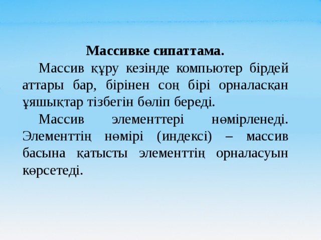 Массивке сипаттама.  Массив құру кезінде компьютер бірдей аттары бар, бірінен соң бірі орналасқан ұяшықтар тізбегін бөліп береді.  Массив элементтері нөмірленеді. Элементтің нөмірі (индексі) – массив басына қатысты элементтің орналасуын көрсетеді. 