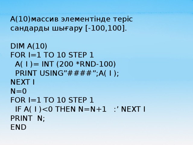 А(10)массив элементінде теріс сандарды шығару [-100,100]. DIM A(10)                                 FOR I=1 TO 10 STEP 1                A( I )= INT (200 *RND-100)      PRINT USING”####”;A( I );  NEXT I                                          N=0                                        FOR I=1 TO 10 STEP 1    IF A( I )PRINT  N; END 