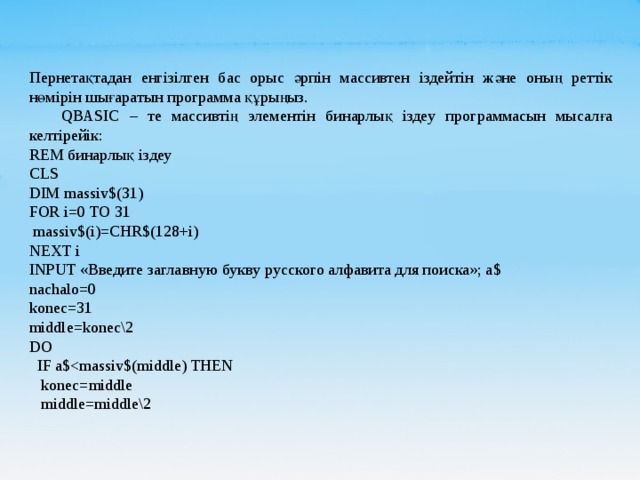 Пернетақтадан енгізілген бас орыс әрпін массивтен іздейтін және оның реттік нөмірін шығаратын программа құрыңыз.  QBASIC – те массивтің элементін бинарлық іздеу программасын мысалға келтірейік: REM бинарлық іздеу CLS DIM massiv$(31) FOR i=0 TO 31  massiv$(i)=CHR$(128+i) NEXT i INPUT «Введите заглавную букву русского алфавита для поиска»; a$ nachalo=0 konec=31 middle=konec\2 DO  IF a$ konec=middle  middle=middle\2 