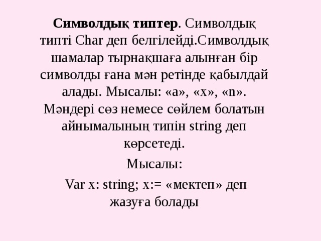 Символдық типтер . Символдық типті Char деп белгілейді.Символдық шамалар тырнақшаға алынған бір символды ғана мән ретінде қабылдай алады. Мысалы: «а», «х», «n».  Мәндері сөз немесе сөйлем болатын айнымалының типін string деп көрсетеді. Мысалы:  Var x: string; x:= «мектеп» деп жазуға болады 