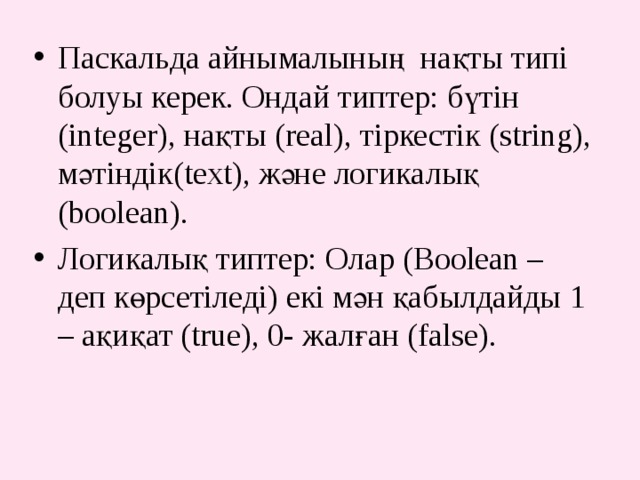 Паскальда айнымалының нақты типі болуы керек. Ондай типтер: бүтін (integer), нақты (real), тіркестік (string), мәтіндік(text), және логикалық (boolean). Логикалық типтер: Олар (Boolean – деп көрсетіледі) екі мән қабылдайды 1 – ақиқат (true), 0- жалған (false).  