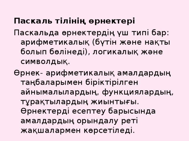 Паскаль тілінің өрнектері Паскальда өрнектердің үш типі бар: арифметикалық (бүтін және нақты болып бөлінеді), логикалық және символдық. Өрнек- арифметикалық амалдардың таңбаларымен біріктірілген айнымалылардың, функциялардың, тұрақтылардың жиынтығы. Өрнектерді есептеу барысында амалдардың орындалу реті жақшалармен көрсетіледі. 