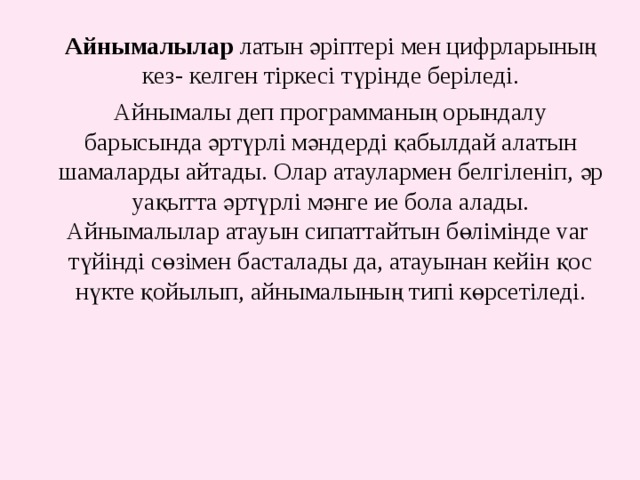 Айнымалылар латын әріптері мен цифрларының кез- келген тіркесі түрінде беріледі. Айнымалы деп программаның орындалу барысында әртүрлі мәндерді қабылдай алатын шамаларды айтады. Олар атаулармен белгіленіп, әр уақытта әртүрлі мәнге ие бола алады. Айнымалылар атауын сипаттайтын бөлімінде var түйінді сөзімен басталады да, атауынан кейін қос нүкте қойылып, айнымалының типі көрсетіледі. 