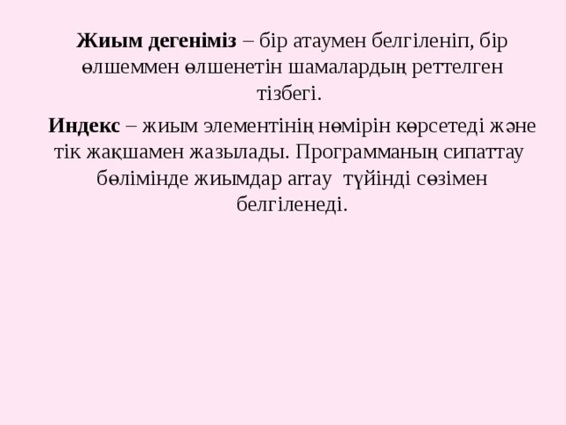 Жиым дегеніміз – бір атаумен белгіленіп, бір өлшеммен өлшенетін шамалардың реттелген тізбегі. Индекс – жиым элементінің нөмірін көрсетеді және тік жақшамен жазылады. Программаның сипаттау бөлімінде жиымдар array түйінді сөзімен белгіленеді. 