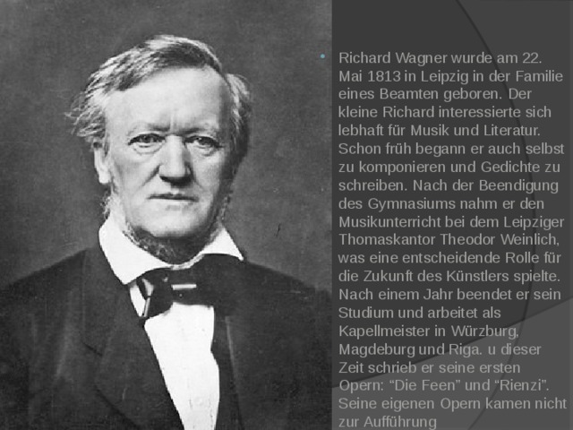 Richard Wagner wurde am 22. Mai 1813 in Leipzig in der Familie eines Beamten geboren. Der kleine Richard interessierte sich lebhaft für Musik und Literatur. Schon früh begann er auch selbst zu komponieren und Gedichte zu schreiben. Nach der Beendigung des Gymnasiums nahm er den Musikunterricht bei dem Leipziger Thomaskantor Theodor Weinlich, was eine entscheidende Rolle für die Zukunft des Künstlers spielte. Nach einem Jahr beendet er sein Studium und arbeitet als Kapellmeister in Würzburg, Magdeburg und Riga. u dieser Zeit schrieb er seine ersten Opern: “Die Feen” und “Rienzi”. Seine eigenen Opern kamen nicht zur Aufführung 