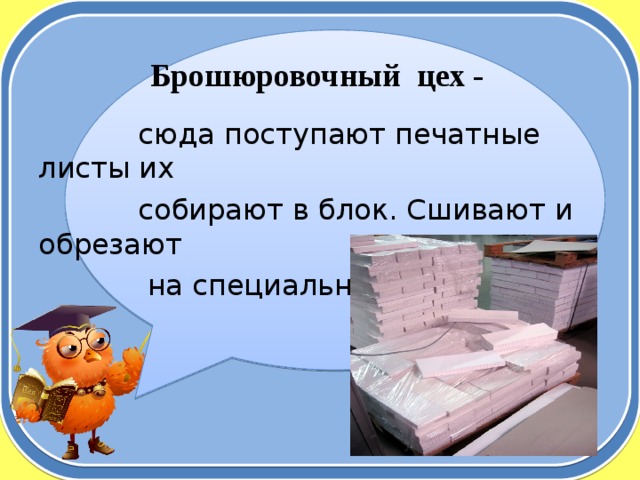 Брошюровочный цех -  сюда поступают печатные листы их  собирают в блок. Сшивают и обрезают  на специальной машине. 