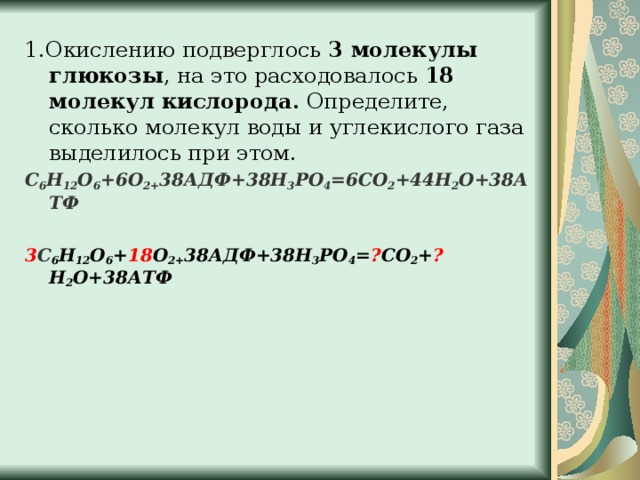 1.Окислению подверглось 3 молекулы глюкозы , на это расходовалось 18 молекул кислорода. Определите, сколько молекул воды и углекислого газа выделилось при этом. С 6 Н 12 О 6 +6О 2+ 38АДФ+38Н 3 РО 4 =6СО 2 +44Н 2 О+38АТФ  3 С 6 Н 12 О 6 + 18 О 2+ 38АДФ+38Н 3 РО 4 = ? СО 2 + ? Н 2 О+38АТФ   