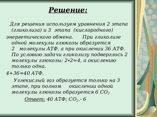 Решение:      Для решения используем уравнения 2 этапа (гликолиза) и 3  этапа (кислородного) энергетического обмена.      При гликолизе одной молекулы глюкозы образуется 2   молекулы АТФ, а при окислении 36 АТФ. По условию задачи гликолизу подверглось 2 молекулы глюкозы: 2∙2=4, а окислению только одна. 4+36=40 АТФ.       Углекислый газ образуется только на 3 этапе, при полном     окислении одной молекулы глюкозы образуется 6 СО 2              Ответ:  40 АТФ; СО 2 .- 6  